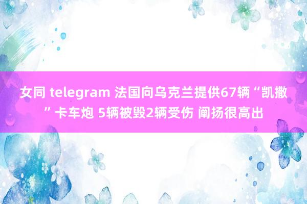 女同 telegram 法国向乌克兰提供67辆“凯撒”卡车炮 5辆被毁2辆受伤 阐扬很高出