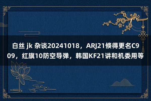 白丝 jk 杂谈20241018，ARJ21倏得更名C909，红旗10防空导弹，韩国KF21讲和机委用等