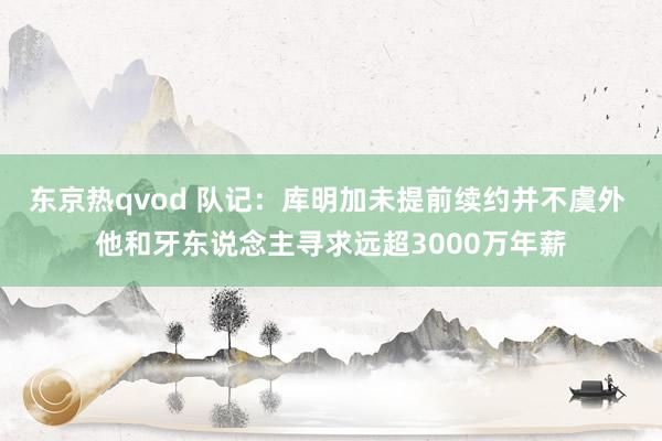 东京热qvod 队记：库明加未提前续约并不虞外 他和牙东说念主寻求远超3000万年薪