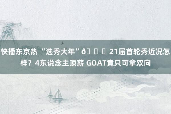 快播东京热 “选秀大年”🙂21届首轮秀近况怎样？4东说念主顶薪 GOAT竟只可拿双向