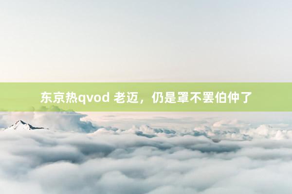 东京热qvod 老迈，仍是罩不罢伯仲了