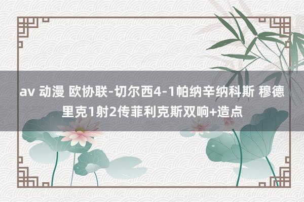 av 动漫 欧协联-切尔西4-1帕纳辛纳科斯 穆德里克1射2传菲利克斯双响+造点