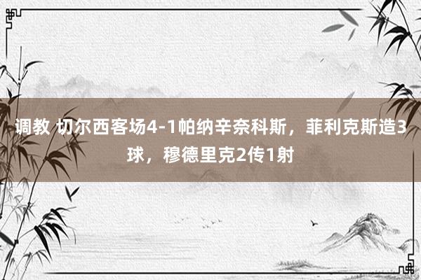 调教 切尔西客场4-1帕纳辛奈科斯，菲利克斯造3球，穆德里克2传1射