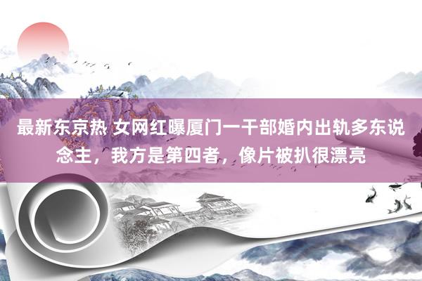 最新东京热 女网红曝厦门一干部婚内出轨多东说念主，我方是第四者，像片被扒很漂亮