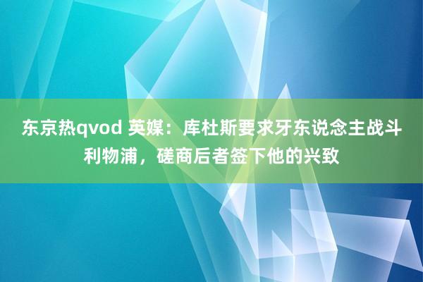 东京热qvod 英媒：库杜斯要求牙东说念主战斗利物浦，磋商后者签下他的兴致