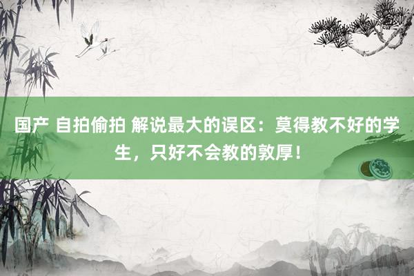 国产 自拍偷拍 解说最大的误区：莫得教不好的学生，只好不会教的敦厚！