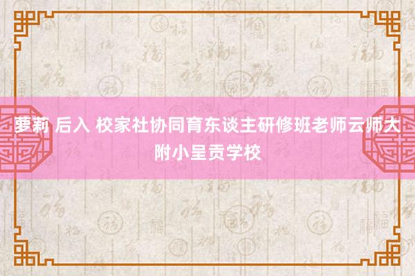 萝莉 后入 校家社协同育东谈主研修班老师云师大附小呈贡学校