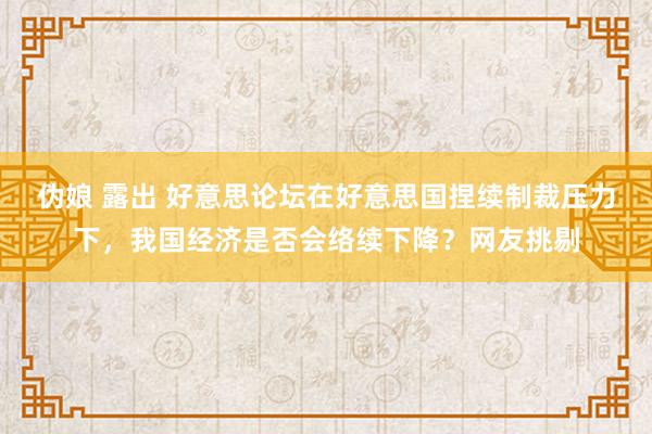 伪娘 露出 好意思论坛在好意思国捏续制裁压力下，我国经济是否会络续下降？网友挑剔