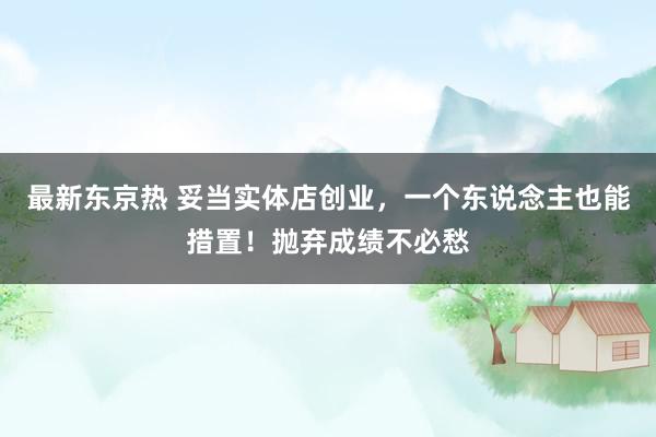 最新东京热 妥当实体店创业，一个东说念主也能措置！抛弃成绩不必愁