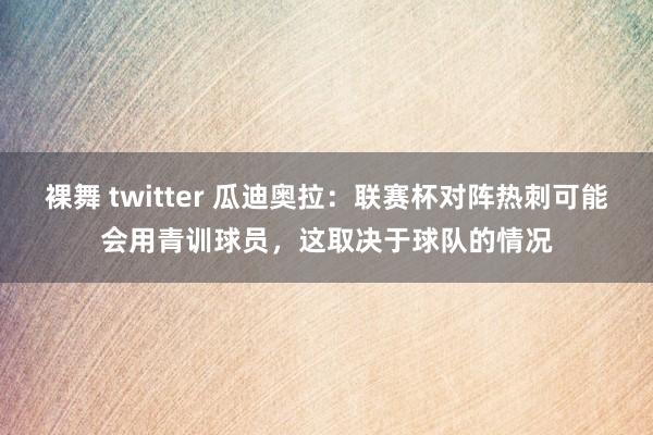 裸舞 twitter 瓜迪奥拉：联赛杯对阵热刺可能会用青训球员，这取决于球队的情况