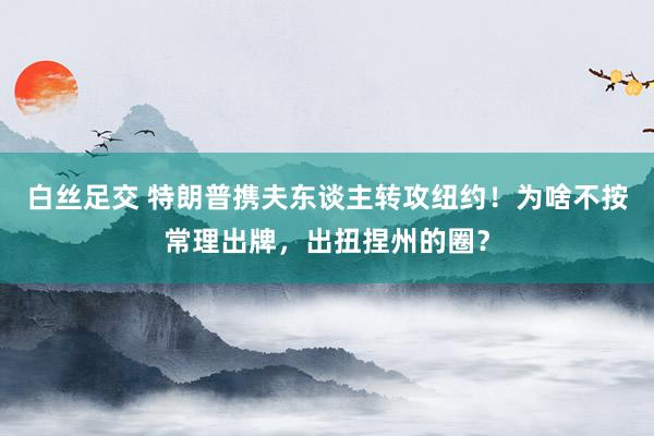 白丝足交 特朗普携夫东谈主转攻纽约！为啥不按常理出牌，出扭捏州的圈？