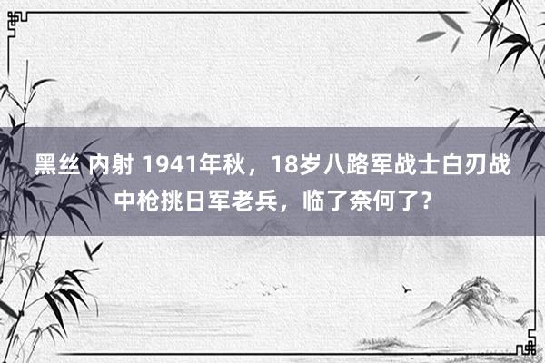 黑丝 内射 1941年秋，18岁八路军战士白刃战中枪挑日军老兵，临了奈何了？