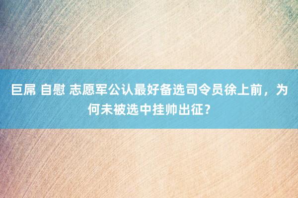 巨屌 自慰 志愿军公认最好备选司令员徐上前，为何未被选中挂帅出征？