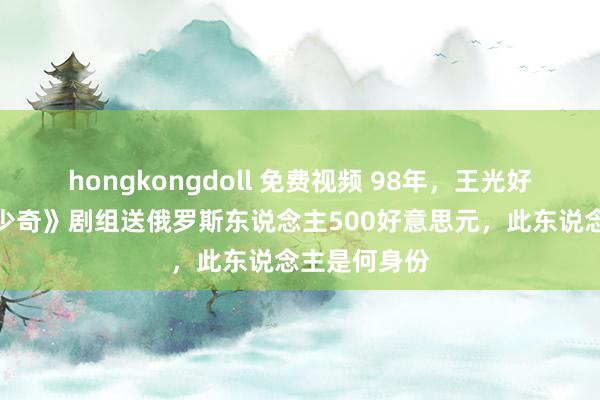 hongkongdoll 免费视频 98年，王光好意思让《刘少奇》剧组送俄罗斯东说念主500好意思元，此东说念主是何身份