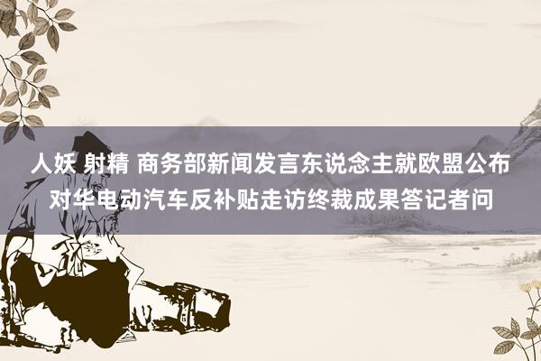 人妖 射精 商务部新闻发言东说念主就欧盟公布对华电动汽车反补贴走访终裁成果答记者问