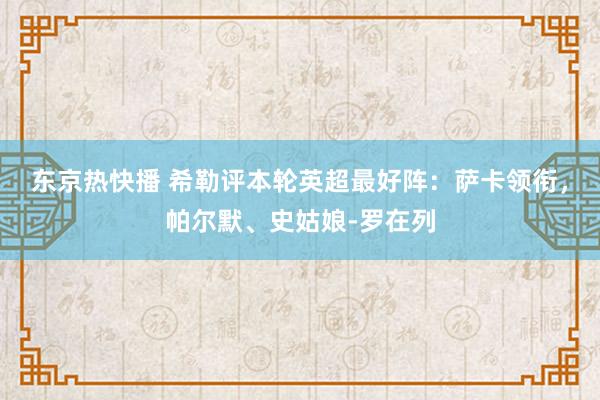 东京热快播 希勒评本轮英超最好阵：萨卡领衔，帕尔默、史姑娘-罗在列