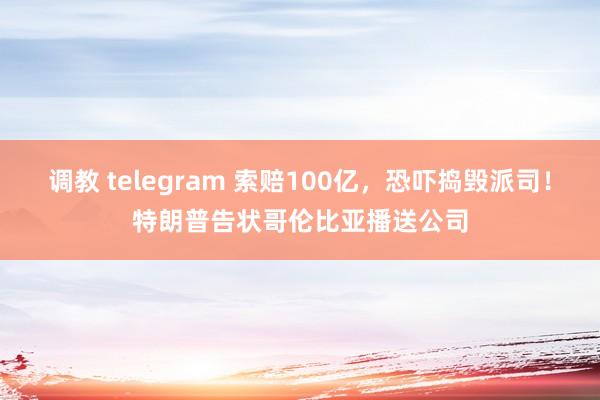 调教 telegram 索赔100亿，恐吓捣毁派司！特朗普告状哥伦比亚播送公司