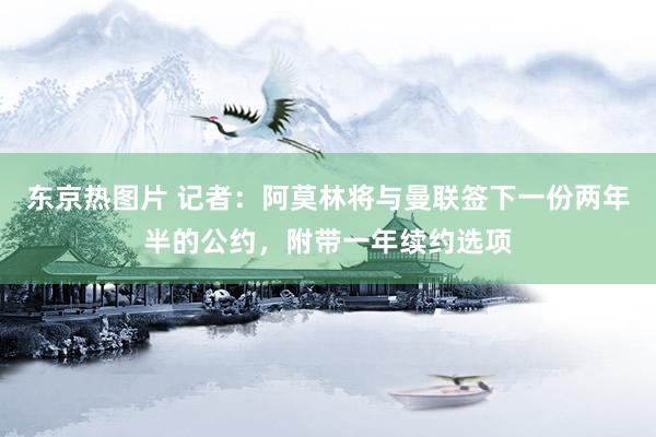 东京热图片 记者：阿莫林将与曼联签下一份两年半的公约，附带一年续约选项