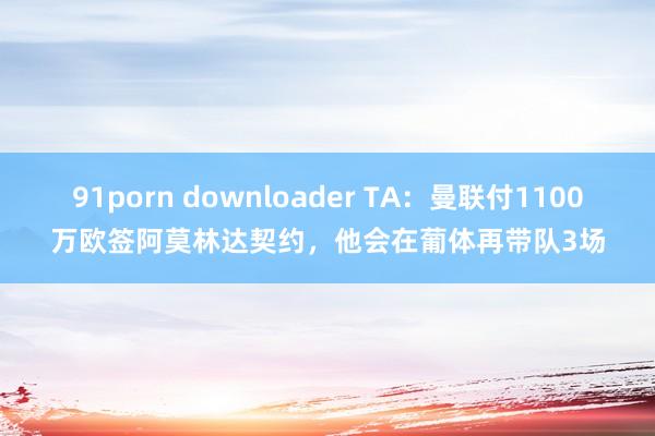 91porn downloader TA：曼联付1100万欧签阿莫林达契约，他会在葡体再带队3场