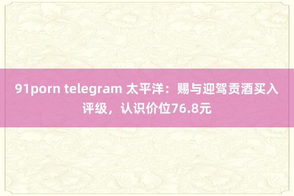 91porn telegram 太平洋：赐与迎驾贡酒买入评级，认识价位76.8元