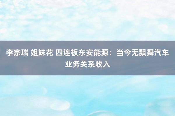 李宗瑞 姐妹花 四连板东安能源：当今无飘舞汽车业务关系收入