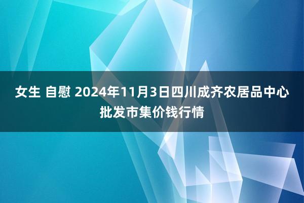 女生 自慰 2024年11月3日四川成齐农居品中心批发市集价钱行情