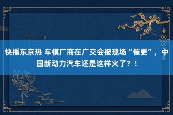 快播东京热 车模厂商在广交会被现场“催更”，中国新动力汽车还是这样火了？！