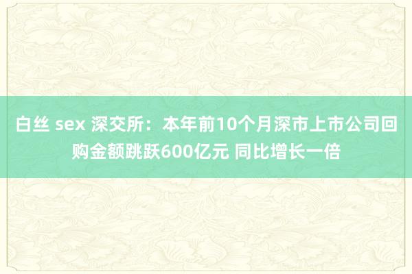 白丝 sex 深交所：本年前10个月深市上市公司回购金额跳跃600亿元 同比增长一倍