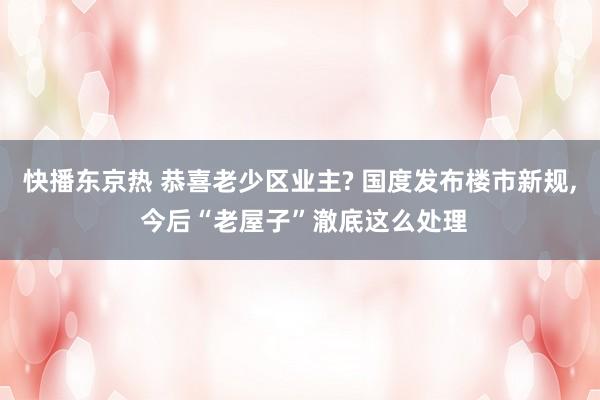 快播东京热 恭喜老少区业主? 国度发布楼市新规， 今后“老屋子”澈底这么处理