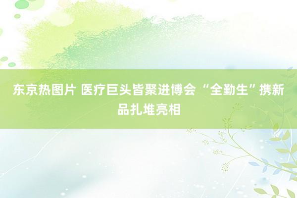 东京热图片 医疗巨头皆聚进博会 “全勤生”携新品扎堆亮相