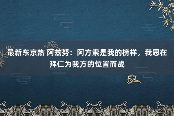 最新东京热 阿兹努：阿方索是我的榜样，我思在拜仁为我方的位置而战