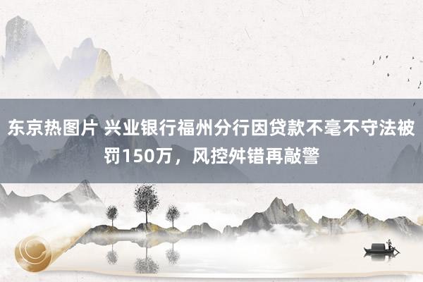 东京热图片 兴业银行福州分行因贷款不毫不守法被罚150万，风控舛错再敲警