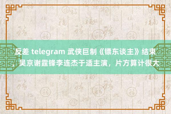 反差 telegram 武侠巨制《镖东谈主》结束，吴京谢霆锋李连杰于适主演，片方算计很大