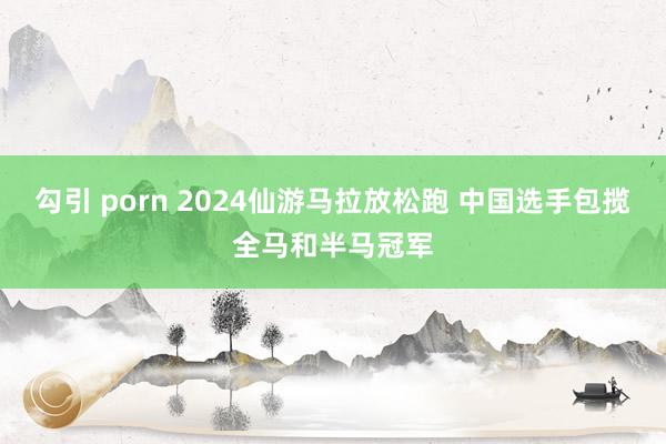 勾引 porn 2024仙游马拉放松跑 中国选手包揽全马和半马冠军