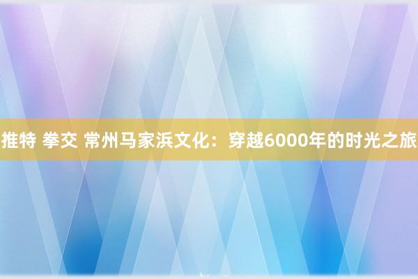 推特 拳交 常州马家浜文化：穿越6000年的时光之旅