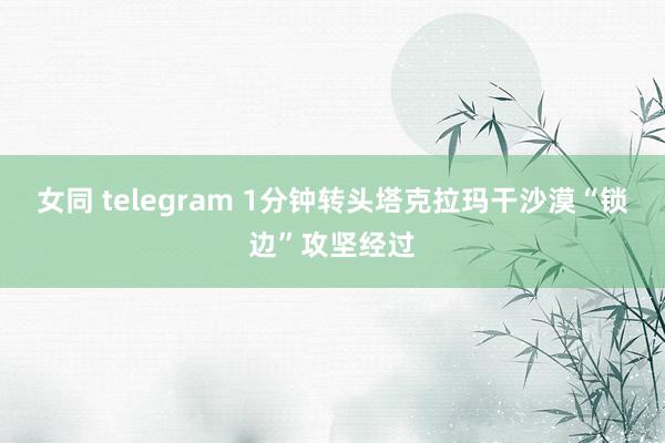 女同 telegram 1分钟转头塔克拉玛干沙漠“锁边”攻坚经过