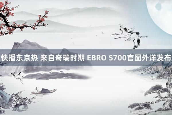 快播东京热 来自奇瑞时期 EBRO S700官图外洋发布