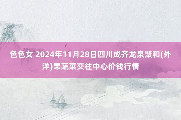 色色女 2024年11月28日四川成齐龙泉聚和(外洋)果蔬菜交往中心价钱行情