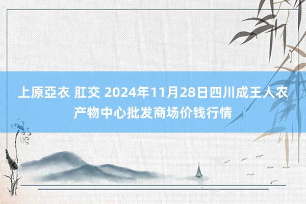 上原亞衣 肛交 2024年11月28日四川成王人农产物中心批发商场价钱行情