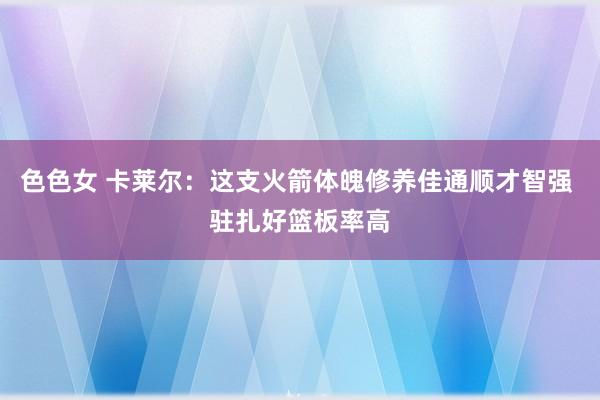 色色女 卡莱尔：这支火箭体魄修养佳通顺才智强 驻扎好篮板率高