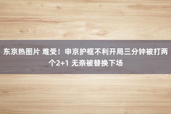 东京热图片 难受！申京护框不利开局三分钟被打两个2+1 无奈被替换下场