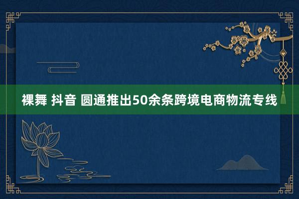 裸舞 抖音 圆通推出50余条跨境电商物流专线