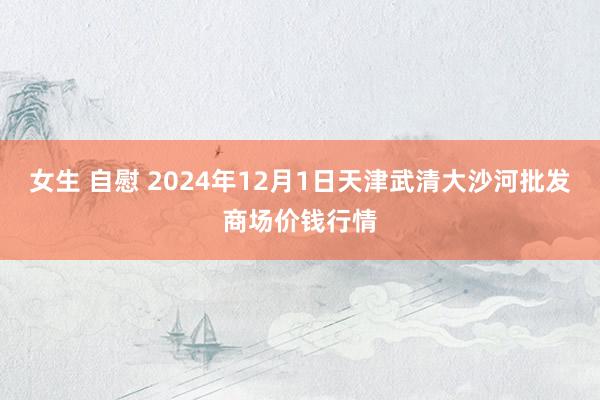 女生 自慰 2024年12月1日天津武清大沙河批发商场价钱行情