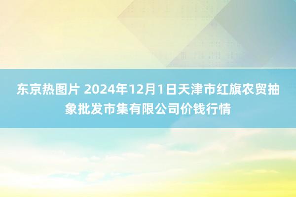 东京热图片 2024年12月1日天津市红旗农贸抽象批发市集有限公司价钱行情