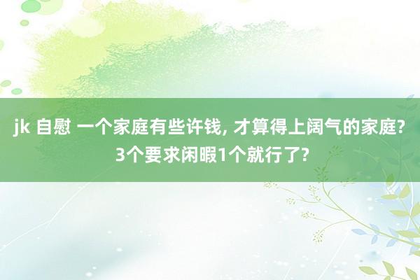 jk 自慰 一个家庭有些许钱， 才算得上阔气的家庭? 3个要求闲暇1个就行了?