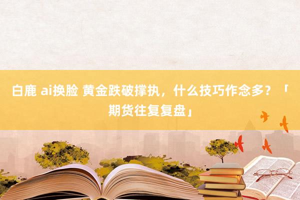 白鹿 ai换脸 黄金跌破撑执，什么技巧作念多？「期货往复复盘」