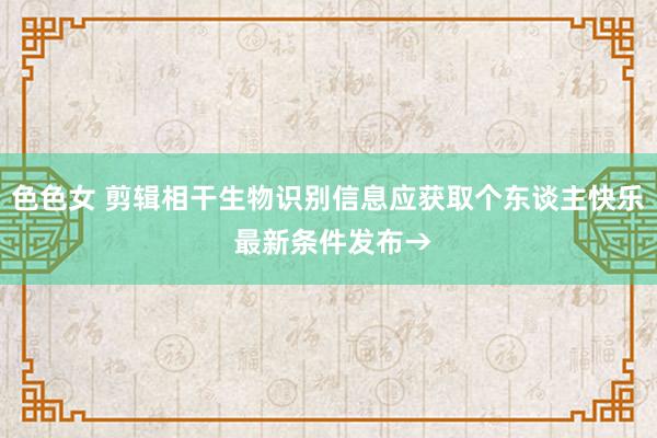 色色女 剪辑相干生物识别信息应获取个东谈主快乐 最新条件发布→