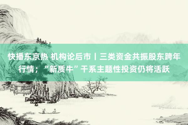 快播东京热 机构论后市丨三类资金共振股东跨年行情；“新质牛”干系主题性投资仍将活跃