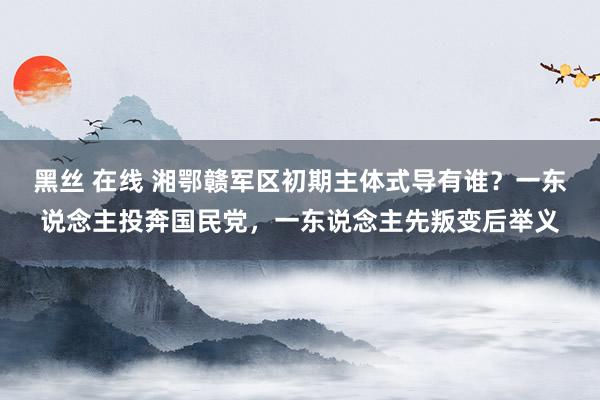 黑丝 在线 湘鄂赣军区初期主体式导有谁？一东说念主投奔国民党，一东说念主先叛变后举义