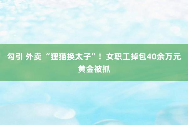 勾引 外卖 “狸猫换太子”！女职工掉包40余万元黄金被抓